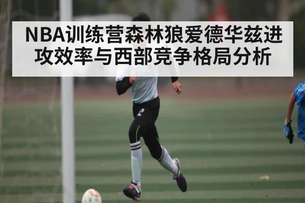 NBA训练营森林狼爱德华兹进攻效率与西部竞争格局分析